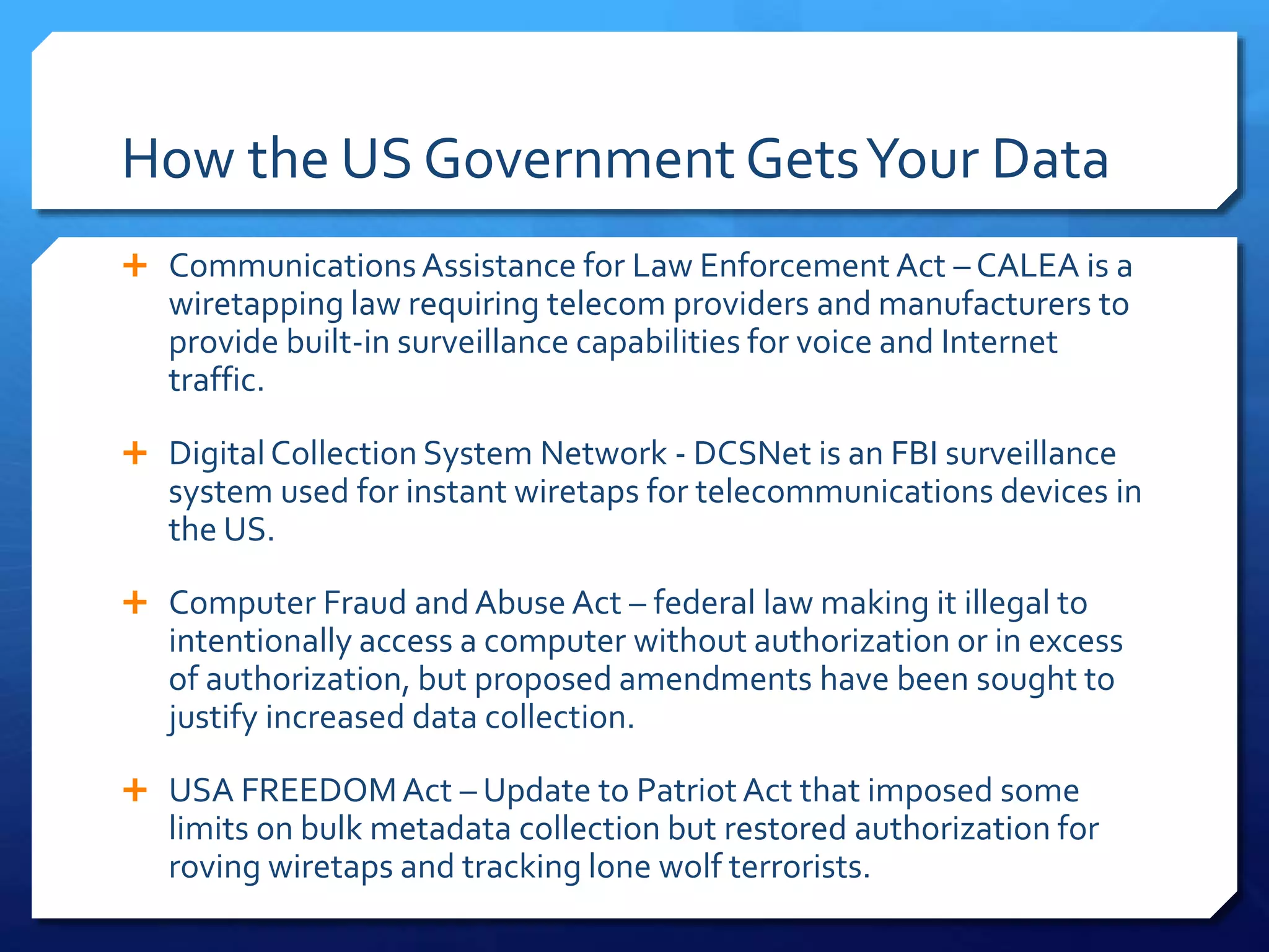 How the US Government GetsYour Data
 CommunicationsAssistance for Law Enforcement Act – CALEA is a
wiretapping law requiring telecom providers and manufacturers to
provide built-in surveillance capabilities for voice and Internet
traffic.
 DigitalCollection System Network - DCSNet is an FBI surveillance
system used for instant wiretaps for telecommunications devices in
the US.
 Computer Fraud andAbuse Act – federal law making it illegal to
intentionally access a computer without authorization or in excess
of authorization, but proposed amendments have been sought to
justify increased data collection.
 USA FREEDOMAct – Update to PatriotAct that imposed some
limits on bulk metadata collection but restored authorization for
roving wiretaps and tracking lone wolf terrorists.
 