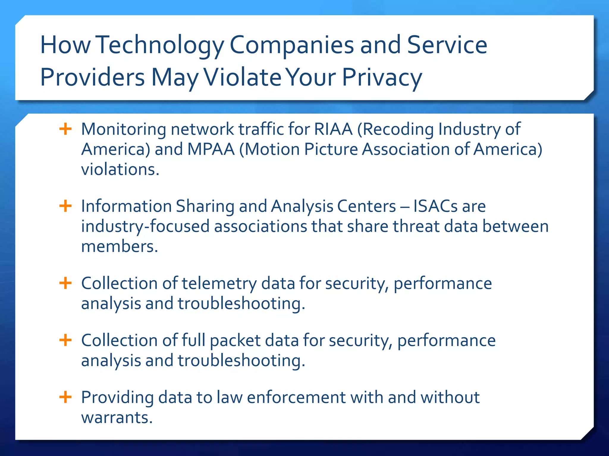 HowTechnology Companies and Service
Providers MayViolateYour Privacy
 Monitoring network traffic for RIAA (Recoding Industry of
America) and MPAA (Motion Picture Association of America)
violations.
 Information Sharing and Analysis Centers – ISACs are
industry-focused associations that share threat data between
members.
 Collection of telemetry data for security, performance
analysis and troubleshooting.
 Collection of full packet data for security, performance
analysis and troubleshooting.
 Providing data to law enforcement with and without
warrants.
 