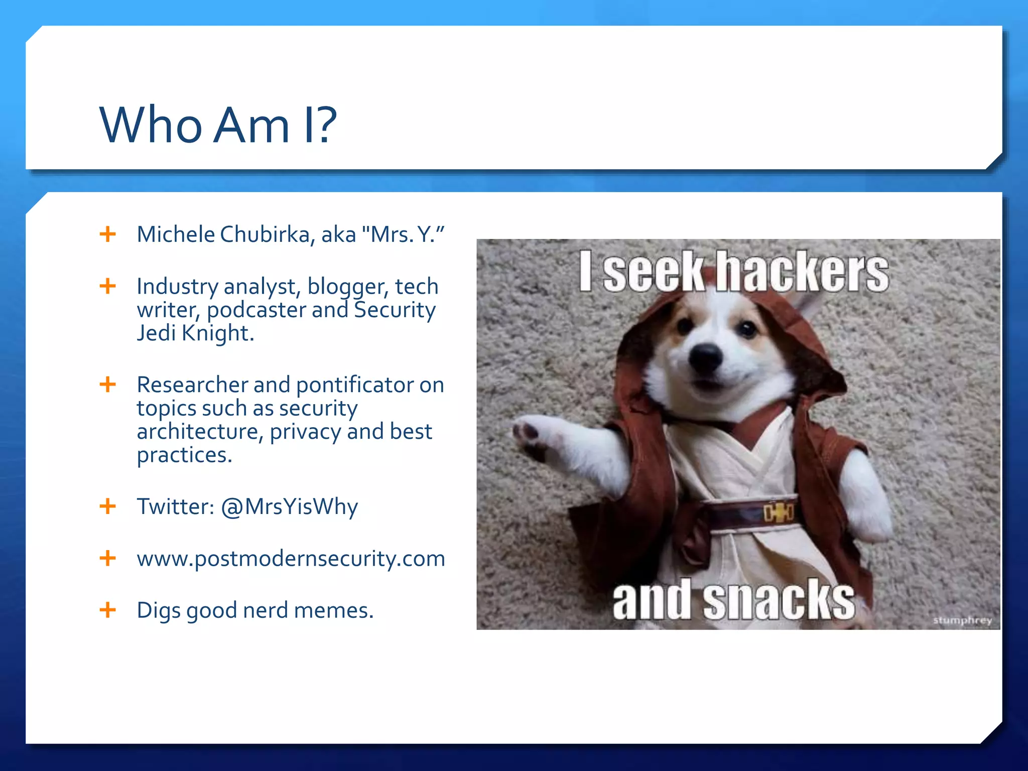  Michele Chubirka, aka "Mrs.Y.”
 Industry analyst, blogger, tech
writer, podcaster and Security
Jedi Knight.
 Researcher and pontificator on
topics such as security
architecture, privacy and best
practices.
 Twitter: @MrsYisWhy
 www.postmodernsecurity.com
 Digs good nerd memes.
Who Am I?
 