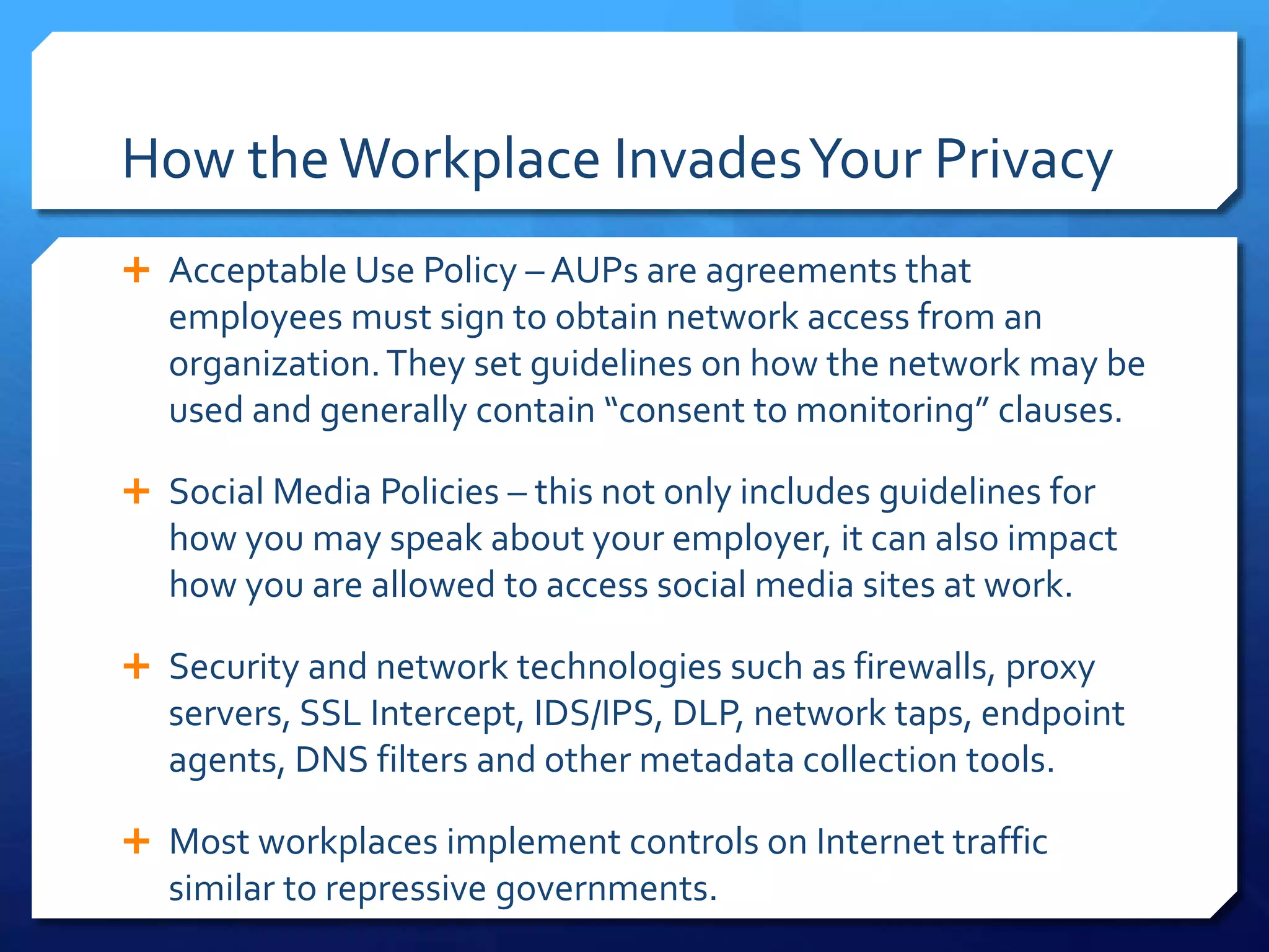 How theWorkplace InvadesYour Privacy
 Acceptable Use Policy – AUPs are agreements that
employees must sign to obtain network access from an
organization.They set guidelines on how the network may be
used and generally contain “consent to monitoring” clauses.
 Social Media Policies – this not only includes guidelines for
how you may speak about your employer, it can also impact
how you are allowed to access social media sites at work.
 Security and network technologies such as firewalls, proxy
servers, SSL Intercept, IDS/IPS, DLP, network taps, endpoint
agents, DNS filters and other metadata collection tools.
 Most workplaces implement controls on Internet traffic
similar to repressive governments.
 