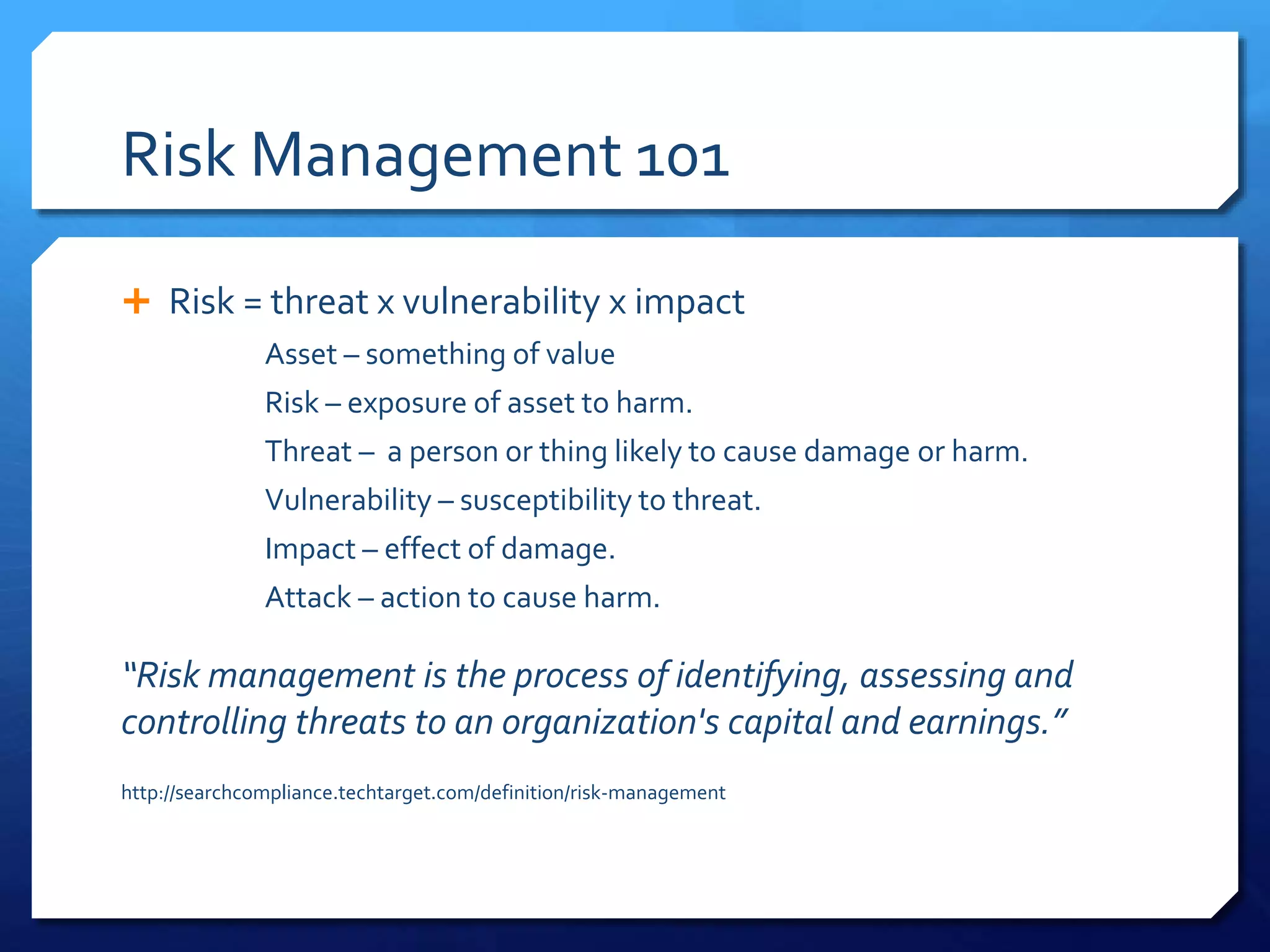 Risk Management 101
 Risk = threat x vulnerability x impact
Asset – something of value
Risk – exposure of asset to harm.
Threat – a person or thing likely to cause damage or harm.
Vulnerability – susceptibility to threat.
Impact – effect of damage.
Attack – action to cause harm.
“Risk management is the process of identifying, assessing and
controlling threats to an organization's capital and earnings.”
http://searchcompliance.techtarget.com/definition/risk-management
 
