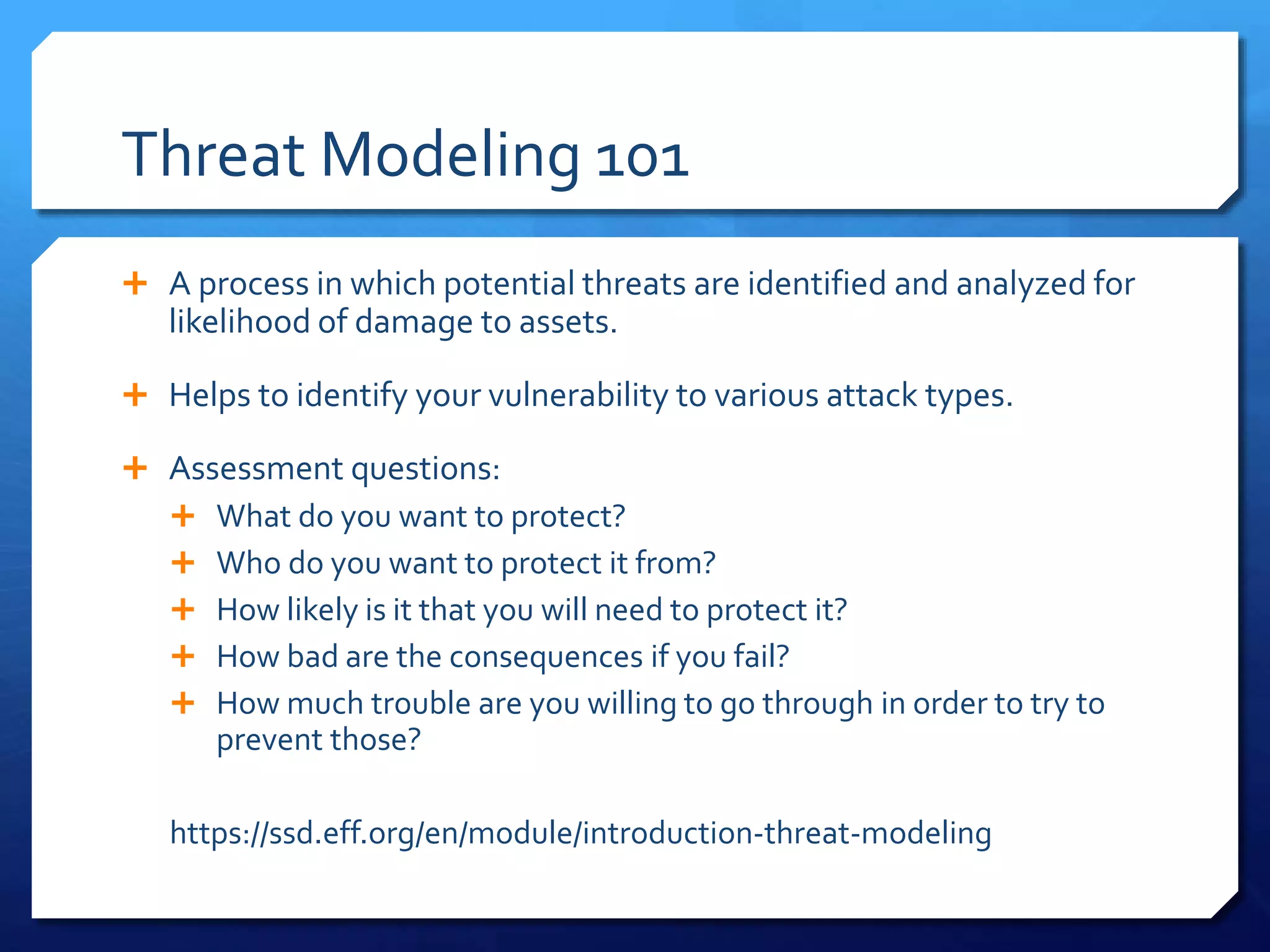 Threat Modeling 101
 A process in which potential threats are identified and analyzed for
likelihood of damage to assets.
 Helps to identify your vulnerability to various attack types.
 Assessment questions:
 What do you want to protect?
 Who do you want to protect it from?
 How likely is it that you will need to protect it?
 How bad are the consequences if you fail?
 How much trouble are you willing to go through in order to try to
prevent those?
https://ssd.eff.org/en/module/introduction-threat-modeling
 