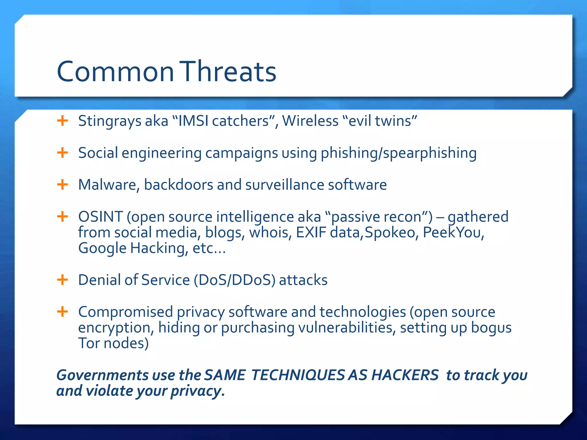 CommonThreats
 Stingrays aka “IMSI catchers”,Wireless “evil twins”
 Social engineering campaigns using phishing/spearphishing
 Malware, backdoors and surveillance software
 OSINT (open source intelligence aka “passive recon”) – gathered
from social media, blogs, whois, EXIF data,Spokeo, PeekYou,
Google Hacking, etc…
 Denial of Service (DoS/DDoS) attacks
 Compromised privacy software and technologies (open source
encryption, hiding or purchasing vulnerabilities, setting up bogus
Tor nodes)
Governments use the SAME TECHNIQUES AS HACKERS to track you
and violate your privacy.
 