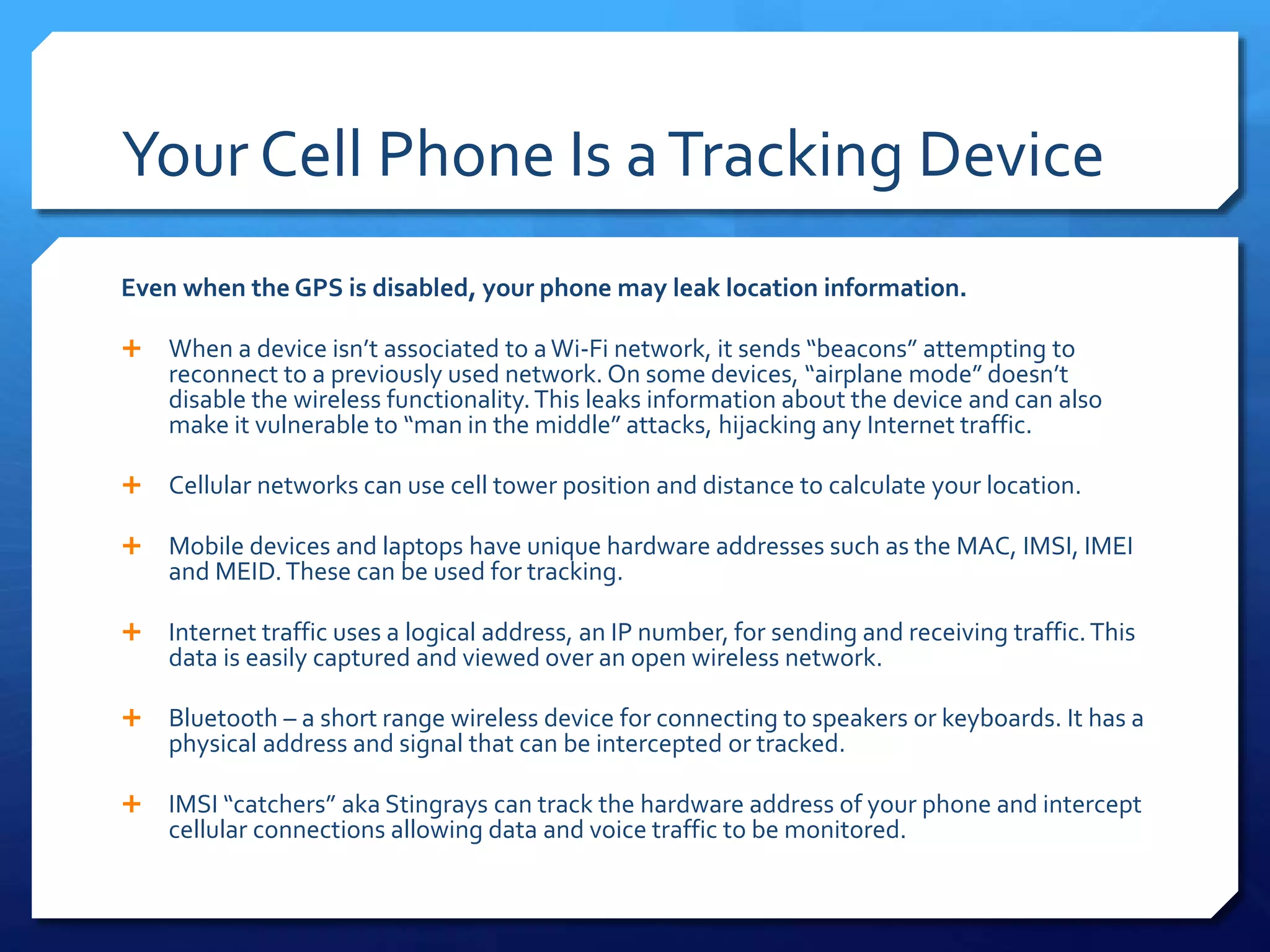 Your Cell Phone Is aTracking Device
Even when the GPS is disabled, your phone may leak location information.
 When a device isn’t associated to aWi-Fi network, it sends “beacons” attempting to
reconnect to a previously used network. On some devices, “airplane mode” doesn’t
disable the wireless functionality.This leaks information about the device and can also
make it vulnerable to “man in the middle” attacks, hijacking any Internet traffic.
 Cellular networks can use cell tower position and distance to calculate your location.
 Mobile devices and laptops have unique hardware addresses such as the MAC, IMSI, IMEI
and MEID.These can be used for tracking.
 Internet traffic uses a logical address, an IP number, for sending and receiving traffic.This
data is easily captured and viewed over an open wireless network.
 Bluetooth – a short range wireless device for connecting to speakers or keyboards. It has a
physical address and signal that can be intercepted or tracked.
 IMSI “catchers” aka Stingrays can track the hardware address of your phone and intercept
cellular connections allowing data and voice traffic to be monitored.
 