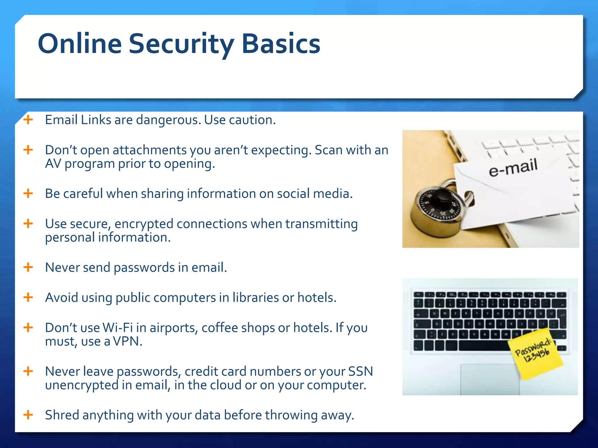 Online Security Basics
 Email Links are dangerous. Use caution.
 Don’t open attachments you aren’t expecting. Scan with an
AV program prior to opening.
 Be careful when sharing information on social media.
 Use secure, encrypted connections when transmitting
personal information.
 Never send passwords in email.
 Avoid using public computers in libraries or hotels.
 Don’t useWi-Fi in airports, coffee shops or hotels. If you
must, use aVPN.
 Never leave passwords, credit card numbers or your SSN
unencrypted in email, in the cloud or on your computer.
 Shred anything with your data before throwing away.
 