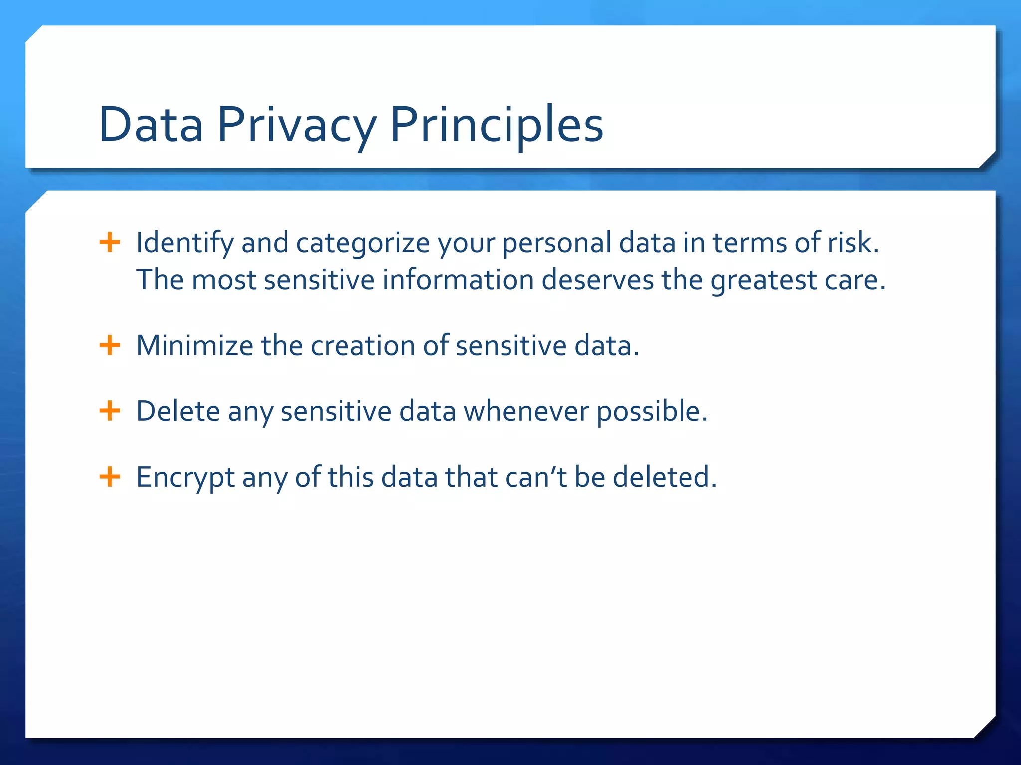 Data Privacy Principles
 Identify and categorize your personal data in terms of risk.
The most sensitive information deserves the greatest care.
 Minimize the creation of sensitive data.
 Delete any sensitive data whenever possible.
 Encrypt any of this data that can’t be deleted.
 