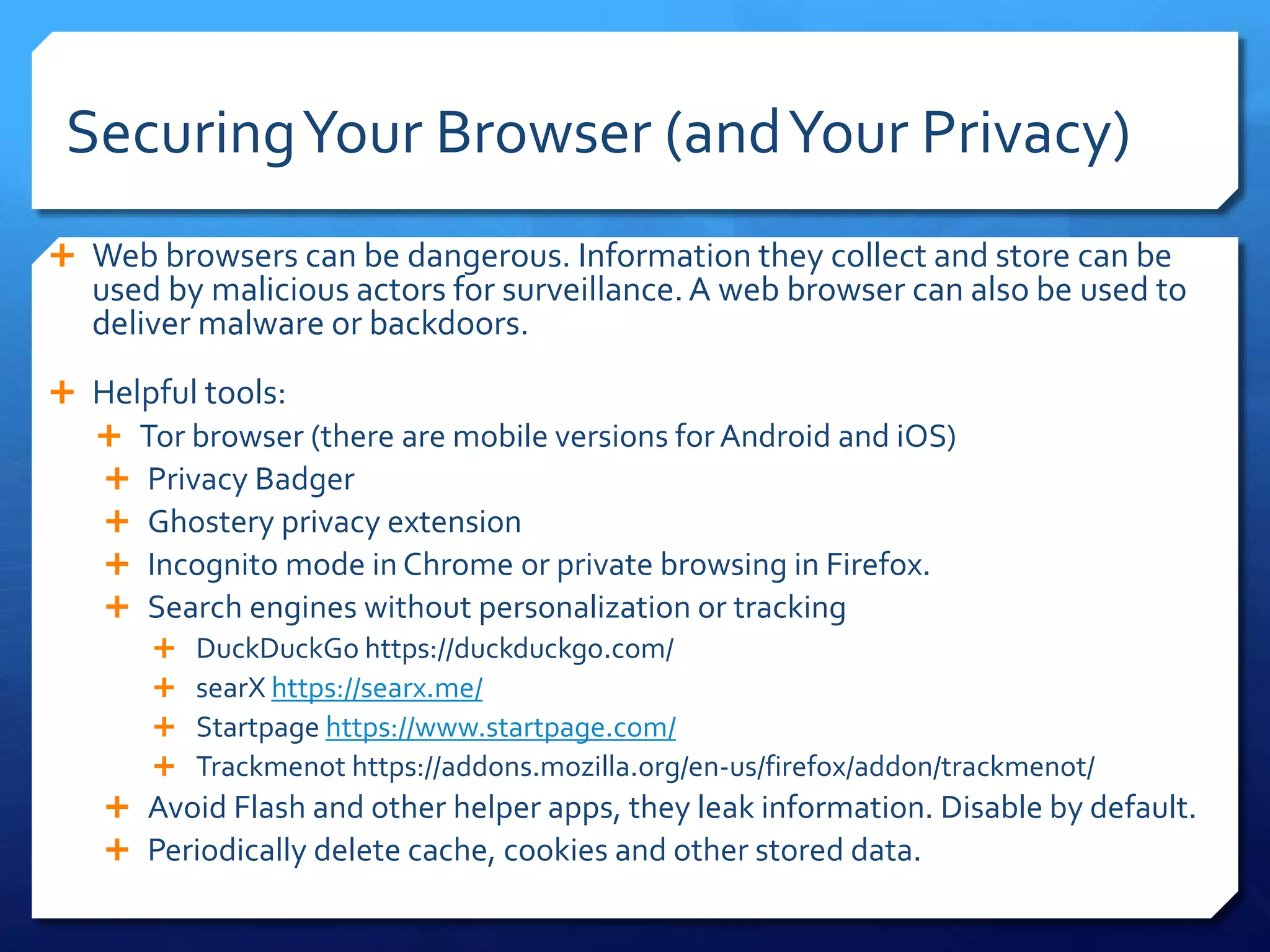 SecuringYour Browser (andYour Privacy)
 Web browsers can be dangerous. Information they collect and store can be
used by malicious actors for surveillance.A web browser can also be used to
deliver malware or backdoors.
 Helpful tools:
 Tor browser (there are mobile versions forAndroid and iOS)
 Privacy Badger
 Ghostery privacy extension
 Incognito mode in Chrome or private browsing in Firefox.
 Search engines without personalization or tracking
 DuckDuckGo https://duckduckgo.com/
 searX https://searx.me/
 Startpage https://www.startpage.com/
 Trackmenot https://addons.mozilla.org/en-us/firefox/addon/trackmenot/
 Avoid Flash and other helper apps, they leak information. Disable by default.
 Periodically delete cache, cookies and other stored data.
 