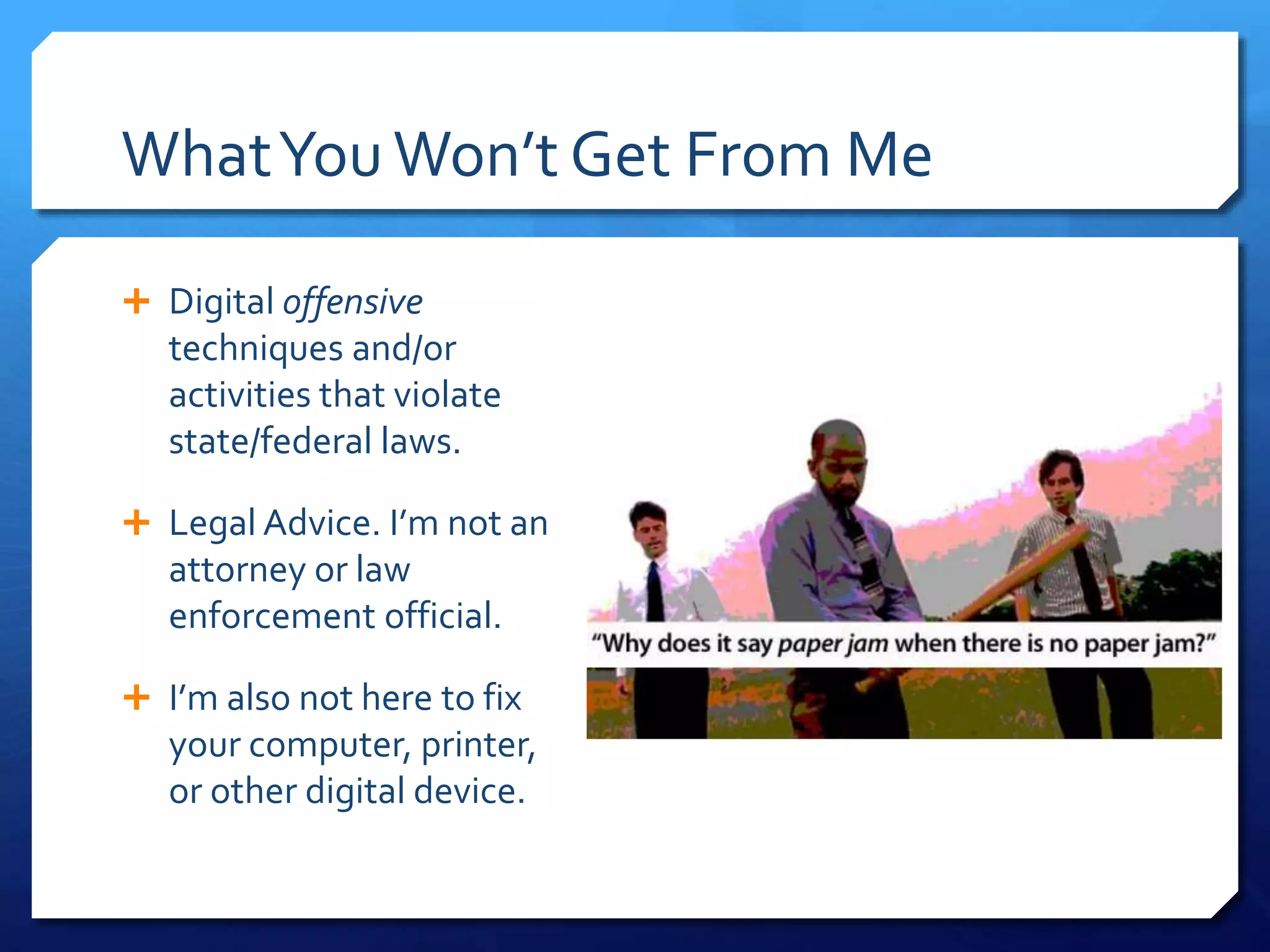 WhatYouWon’t Get From Me
 Digital offensive
techniques and/or
activities that violate
state/federal laws.
 Legal Advice. I’m not an
attorney or law
enforcement official.
 I’m also not here to fix
your computer, printer,
or other digital device.
 