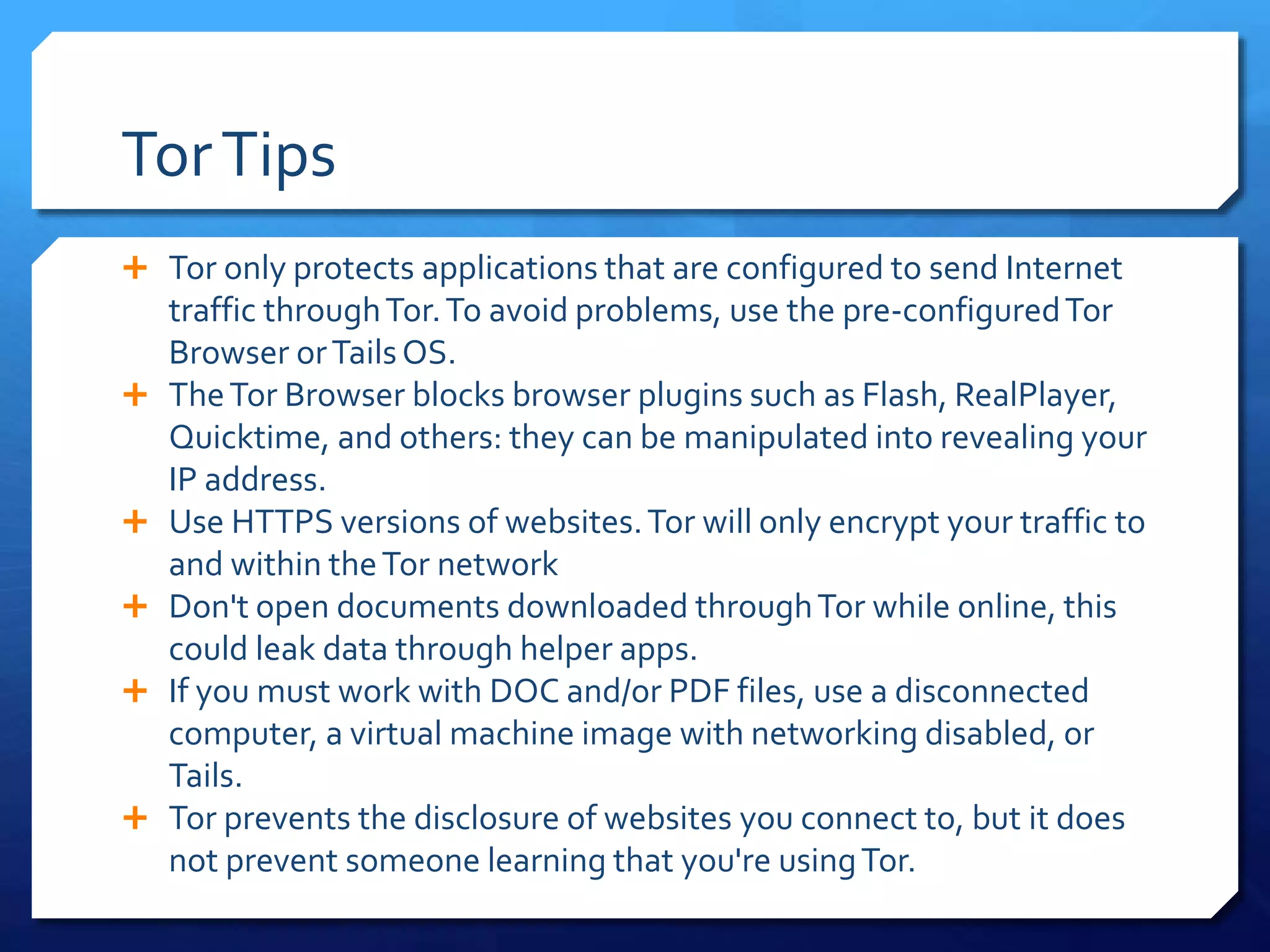 TorTips
 Tor only protects applications that are configured to send Internet
traffic throughTor.To avoid problems, use the pre-configuredTor
Browser orTailsOS.
 TheTor Browser blocks browser plugins such as Flash, RealPlayer,
Quicktime, and others: they can be manipulated into revealing your
IP address.
 Use HTTPS versions of websites.Tor will only encrypt your traffic to
and within theTor network
 Don't open documents downloaded throughTor while online, this
could leak data through helper apps.
 If you must work with DOC and/or PDF files, use a disconnected
computer, a virtual machine image with networking disabled, or
Tails.
 Tor prevents the disclosure of websites you connect to, but it does
not prevent someone learning that you're usingTor.
 
