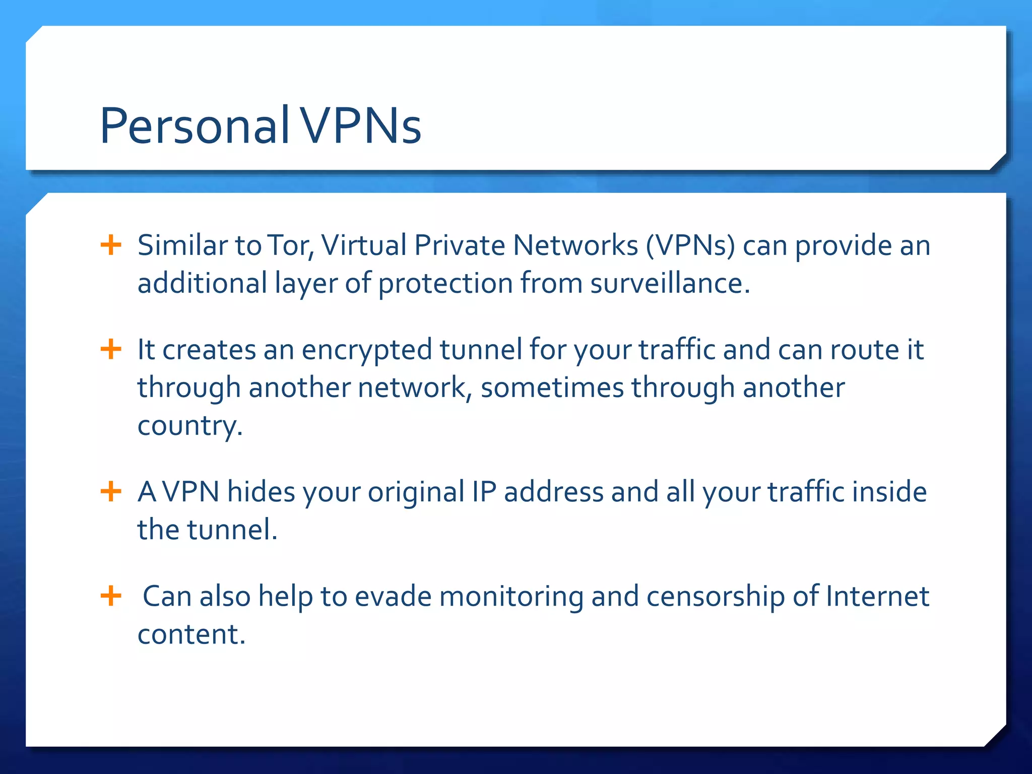 PersonalVPNs
 Similar toTor,Virtual Private Networks (VPNs) can provide an
additional layer of protection from surveillance.
 It creates an encrypted tunnel for your traffic and can route it
through another network, sometimes through another
country.
 AVPN hides your original IP address and all your traffic inside
the tunnel.
 Can also help to evade monitoring and censorship of Internet
content.
 