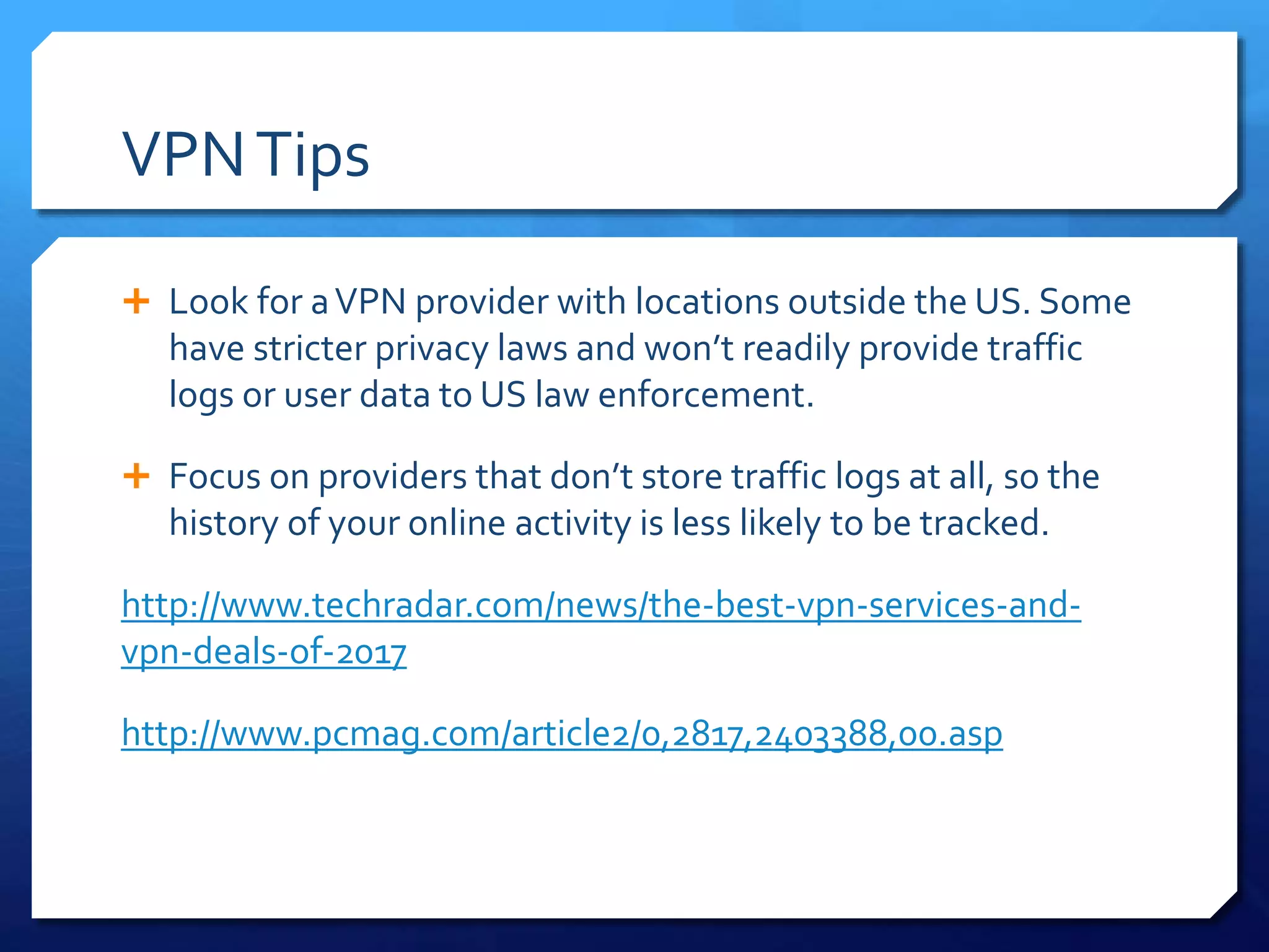 VPNTips
 Look for aVPN provider with locations outside the US. Some
have stricter privacy laws and won’t readily provide traffic
logs or user data to US law enforcement.
 Focus on providers that don’t store traffic logs at all, so the
history of your online activity is less likely to be tracked.
http://www.techradar.com/news/the-best-vpn-services-and-
vpn-deals-of-2017
http://www.pcmag.com/article2/0,2817,2403388,00.asp
 