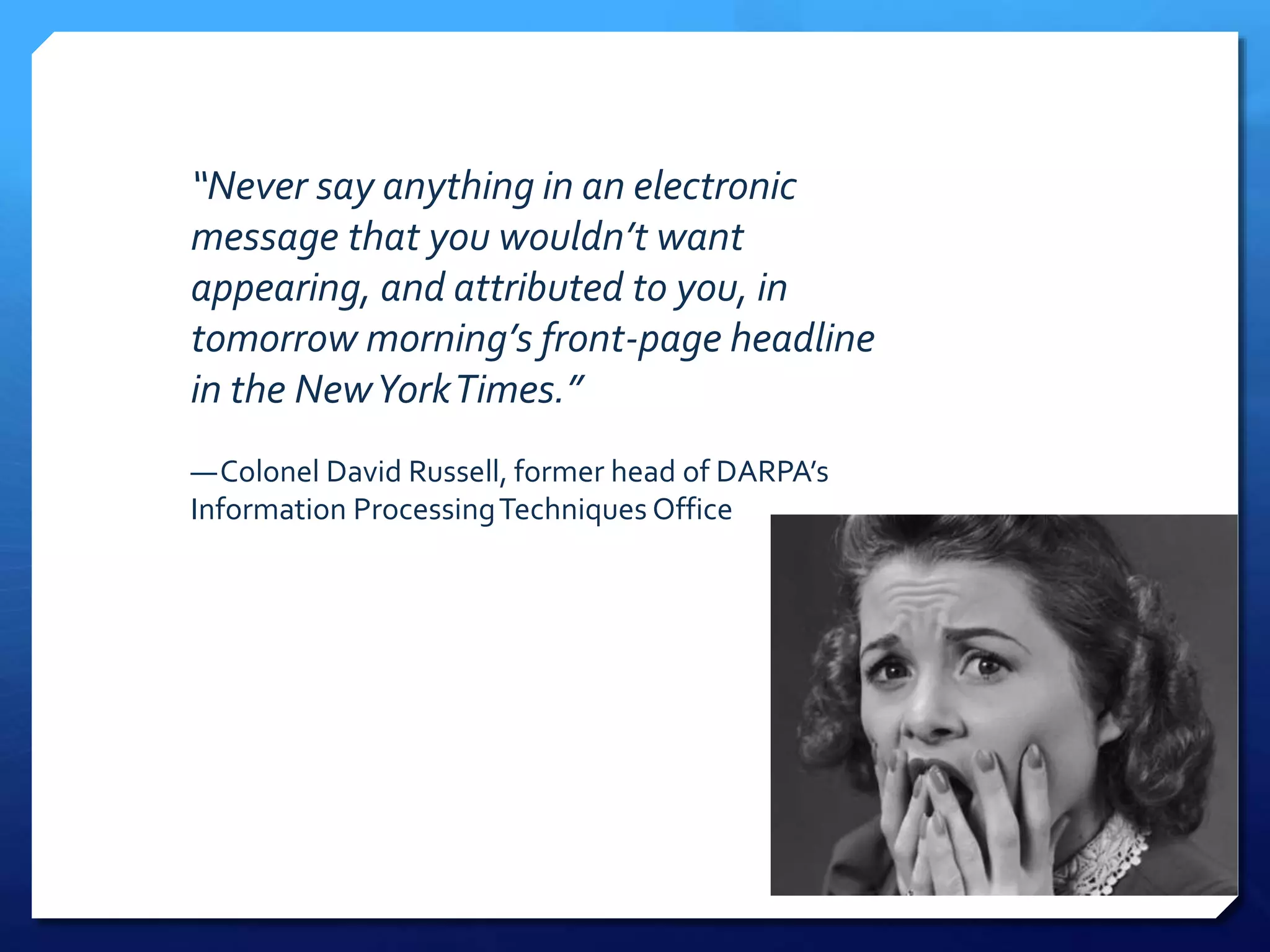 “Never say anything in an electronic
message that you wouldn’t want
appearing, and attributed to you, in
tomorrow morning’s front-page headline
in the NewYorkTimes.”
—Colonel David Russell, former head of DARPA’s
Information ProcessingTechniques Office
 