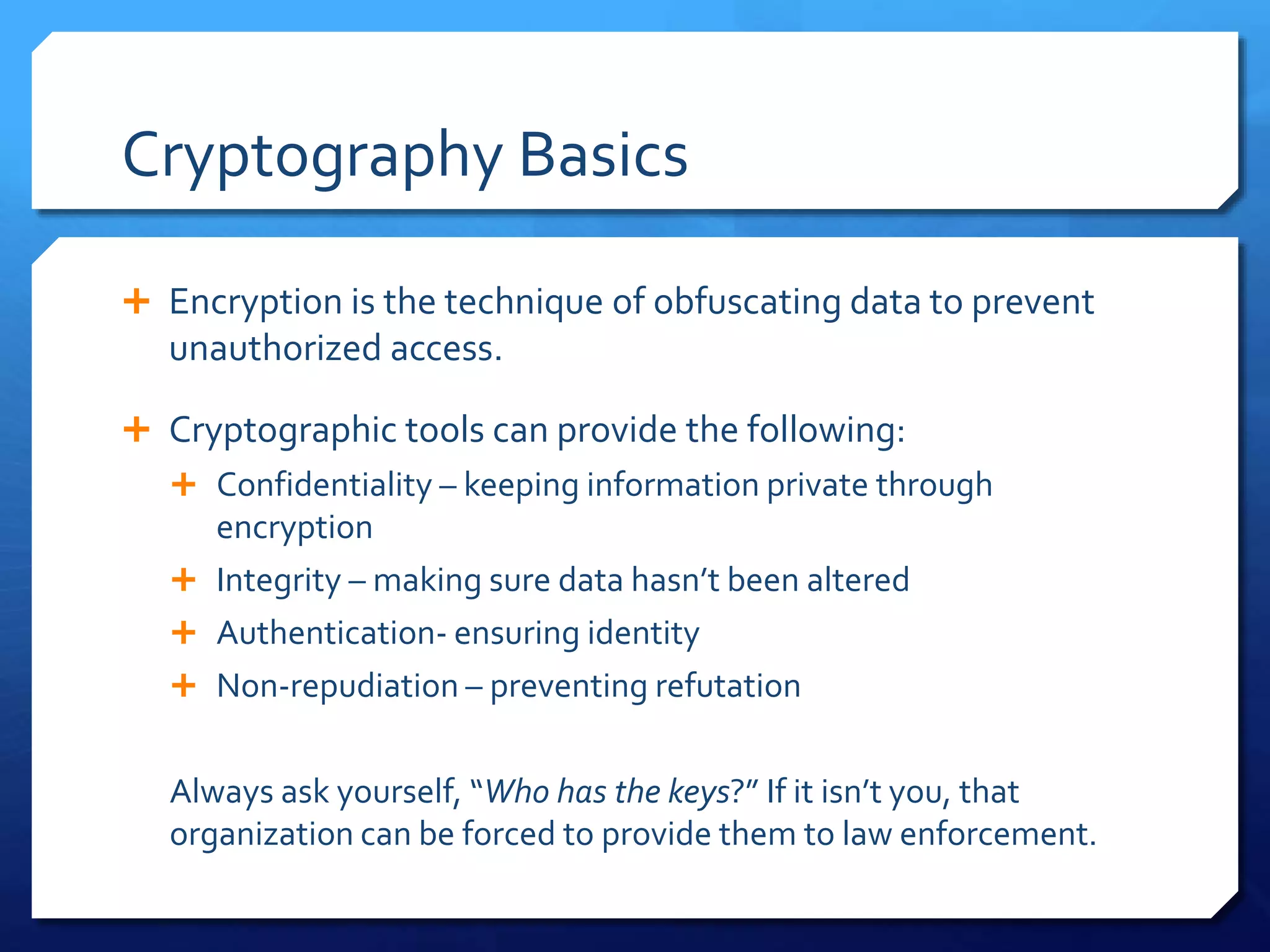 Cryptography Basics
 Encryption is the technique of obfuscating data to prevent
unauthorized access.
 Cryptographic tools can provide the following:
 Confidentiality – keeping information private through
encryption
 Integrity – making sure data hasn’t been altered
 Authentication- ensuring identity
 Non-repudiation – preventing refutation
Always ask yourself, “Who has the keys?” If it isn’t you, that
organization can be forced to provide them to law enforcement.
 