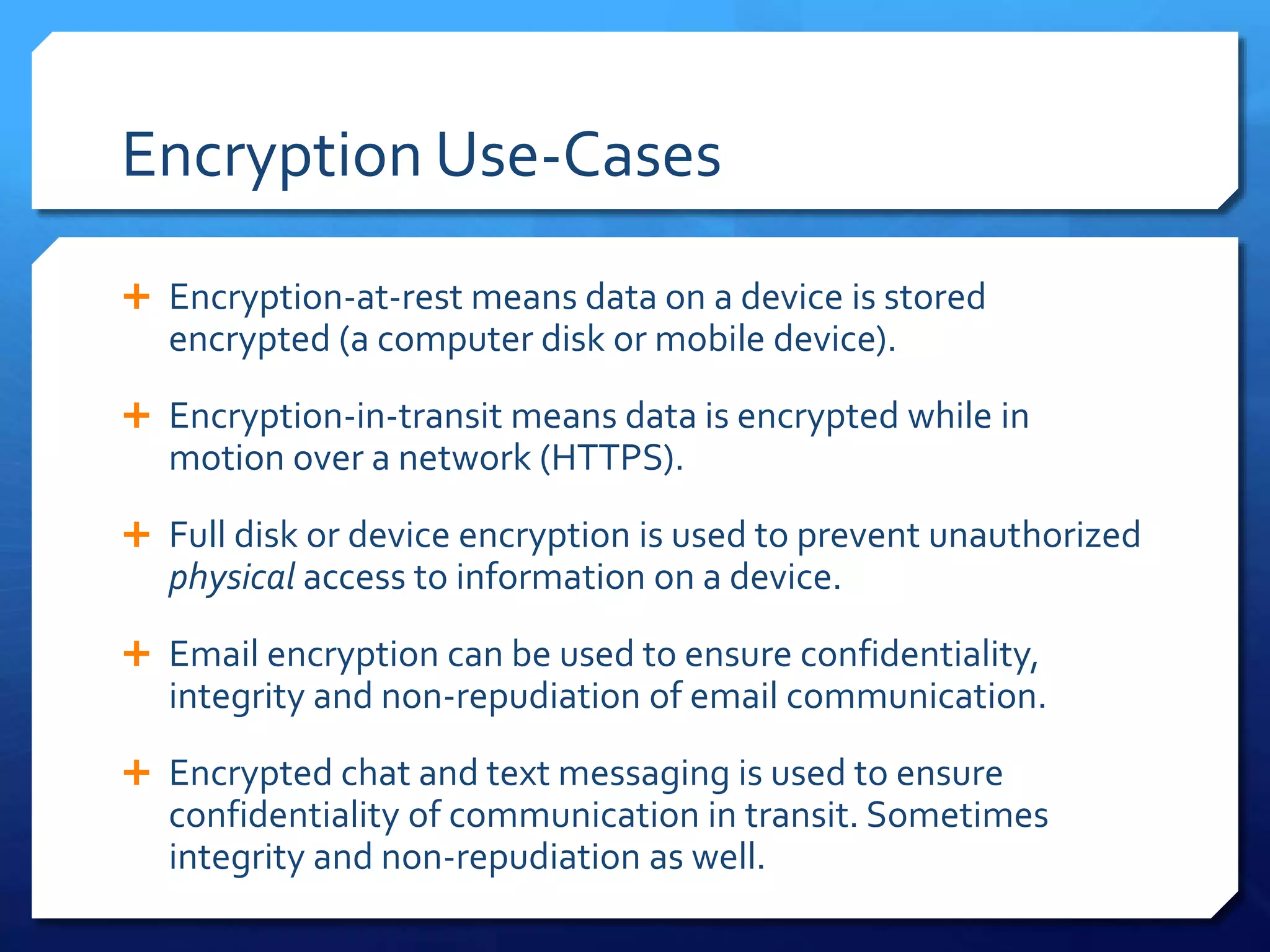 Encryption Use-Cases
 Encryption-at-rest means data on a device is stored
encrypted (a computer disk or mobile device).
 Encryption-in-transit means data is encrypted while in
motion over a network (HTTPS).
 Full disk or device encryption is used to prevent unauthorized
physical access to information on a device.
 Email encryption can be used to ensure confidentiality,
integrity and non-repudiation of email communication.
 Encrypted chat and text messaging is used to ensure
confidentiality of communication in transit. Sometimes
integrity and non-repudiation as well.
 