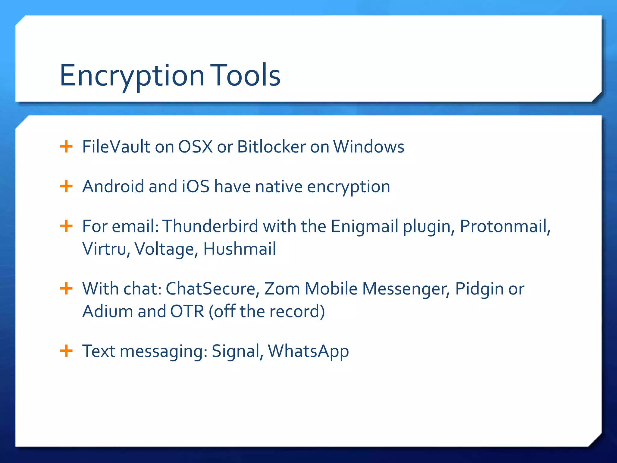 EncryptionTools
 FileVault on OSX or Bitlocker on Windows
 Android and iOS have native encryption
 For email:Thunderbird with the Enigmail plugin, Protonmail,
Virtru,Voltage, Hushmail
 With chat: ChatSecure, Zom Mobile Messenger, Pidgin or
Adium and OTR (off the record)
 Text messaging: Signal,WhatsApp
 