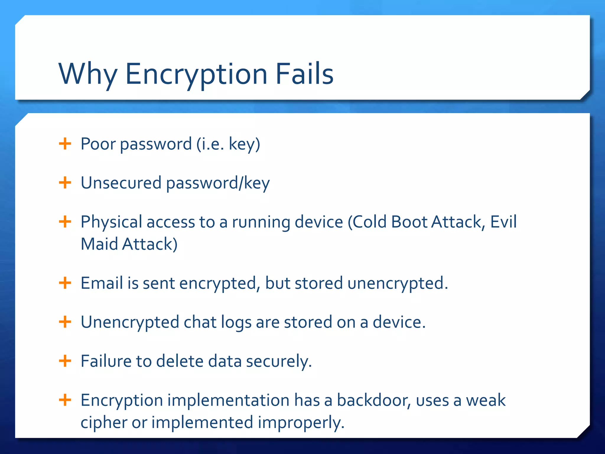 Why Encryption Fails
 Poor password (i.e. key)
 Unsecured password/key
 Physical access to a running device (Cold Boot Attack, Evil
Maid Attack)
 Email is sent encrypted, but stored unencrypted.
 Unencrypted chat logs are stored on a device.
 Failure to delete data securely.
 Encryption implementation has a backdoor, uses a weak
cipher or implemented improperly.
 