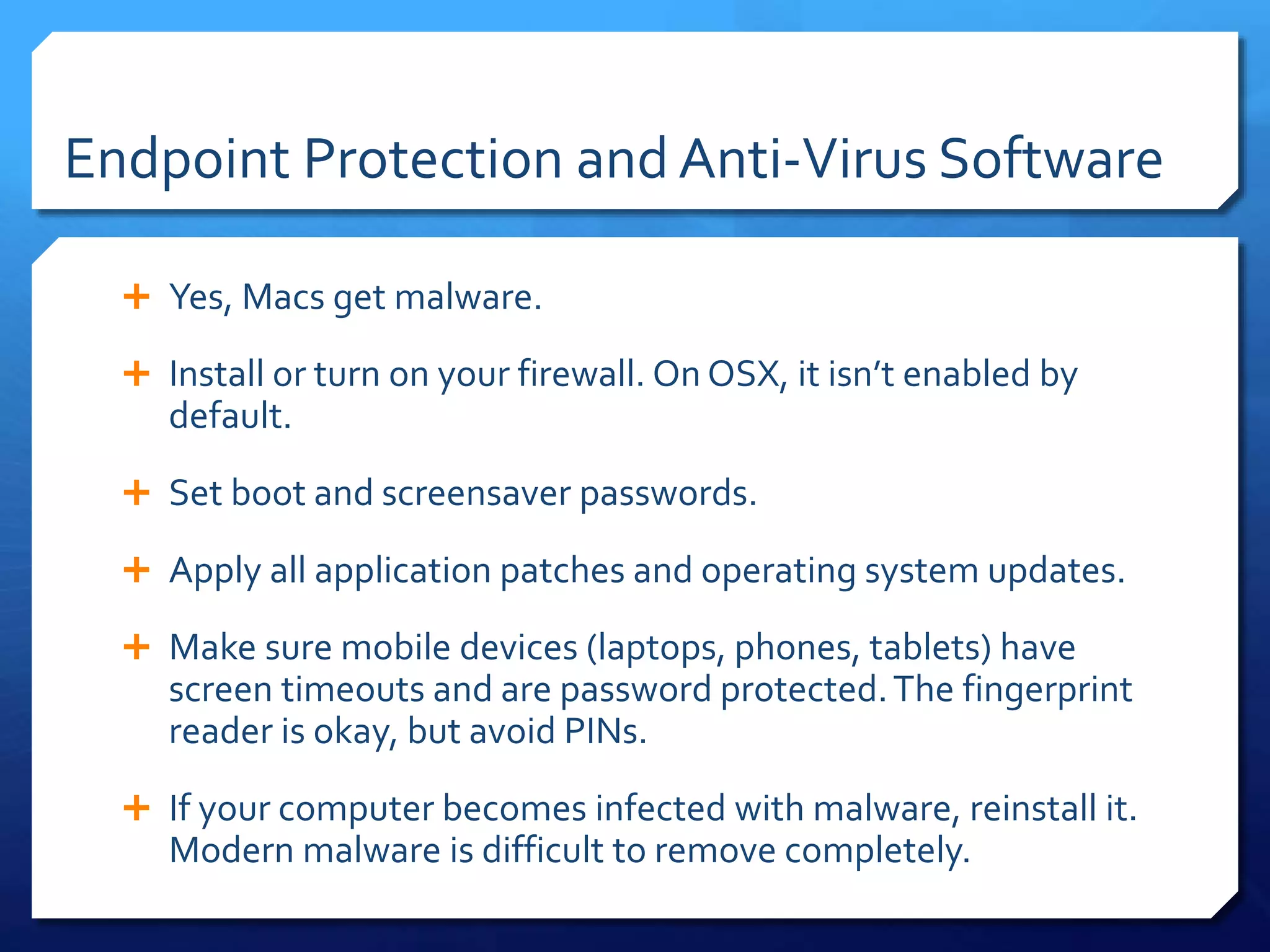 Endpoint Protection and Anti-Virus Software
 Yes, Macs get malware.
 Install or turn on your firewall. On OSX, it isn’t enabled by
default.
 Set boot and screensaver passwords.
 Apply all application patches and operating system updates.
 Make sure mobile devices (laptops, phones, tablets) have
screen timeouts and are password protected.The fingerprint
reader is okay, but avoid PINs.
 If your computer becomes infected with malware, reinstall it.
Modern malware is difficult to remove completely.
 