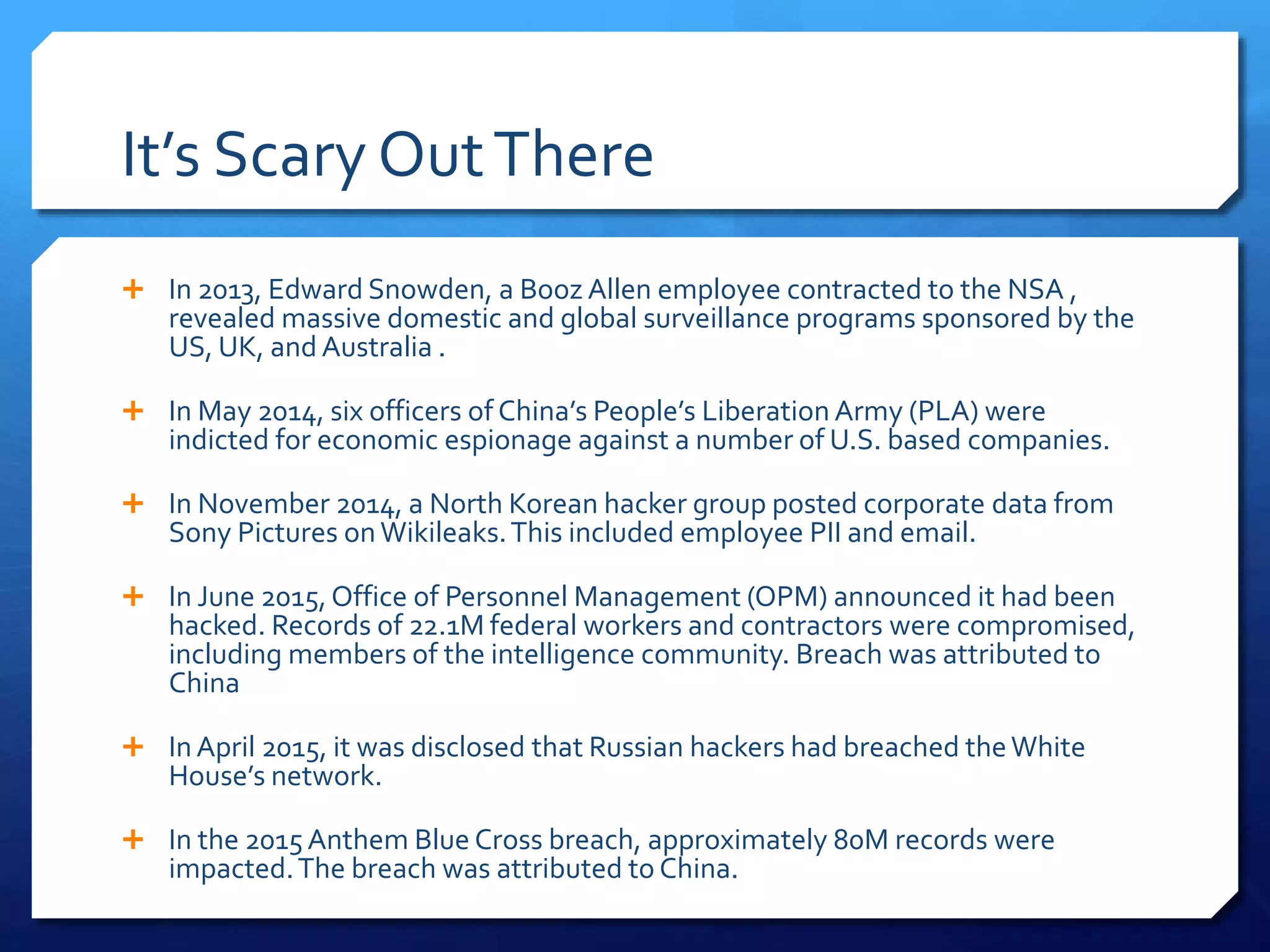 It’s Scary OutThere
 In 2013, Edward Snowden, a Booz Allen employee contracted to the NSA ,
revealed massive domestic and global surveillance programs sponsored by the
US, UK, and Australia .
 In May 2014, six officers of China’s People’s Liberation Army (PLA) were
indicted for economic espionage against a number of U.S. based companies.
 In November 2014, a North Korean hacker group posted corporate data from
Sony Pictures onWikileaks.This included employee PII and email.
 In June 2015,Office of Personnel Management (OPM) announced it had been
hacked. Records of 22.1M federal workers and contractors were compromised,
including members of the intelligence community. Breach was attributed to
China
 InApril 2015, it was disclosed that Russian hackers had breached theWhite
House’s network.
 In the 2015Anthem Blue Cross breach, approximately 80M records were
impacted.The breach was attributed to China.
 