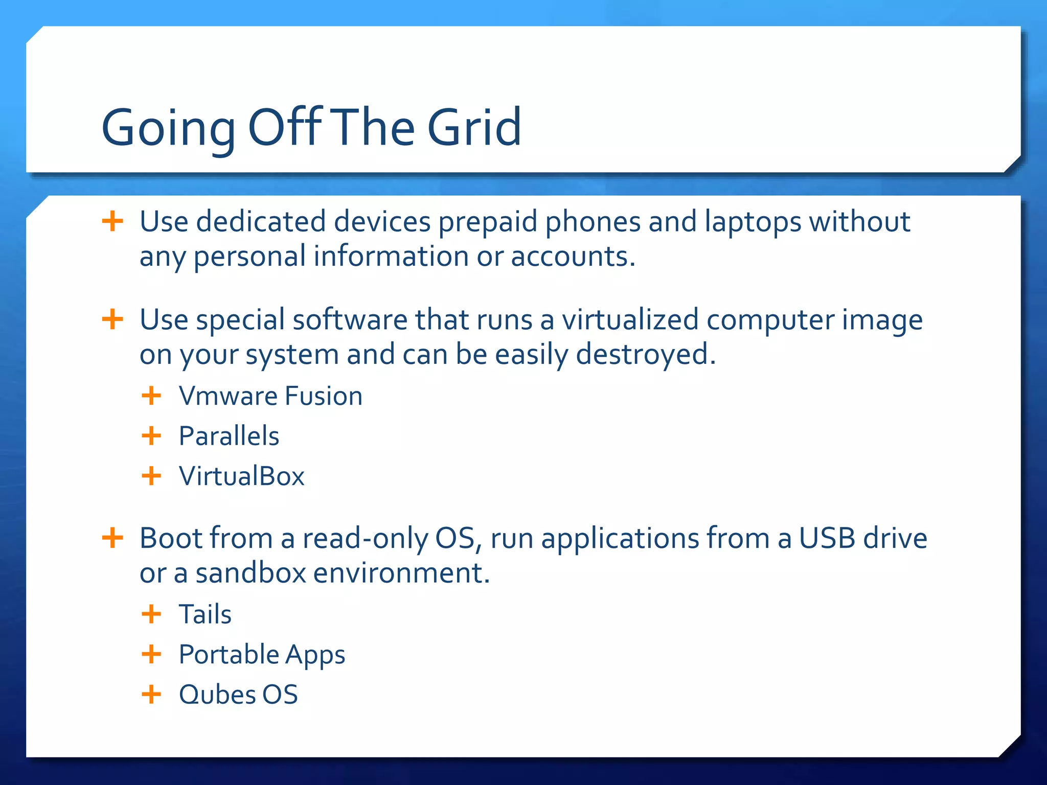 Going OffThe Grid
 Use dedicated devices prepaid phones and laptops without
any personal information or accounts.
 Use special software that runs a virtualized computer image
on your system and can be easily destroyed.
 Vmware Fusion
 Parallels
 VirtualBox
 Boot from a read-only OS, run applications from a USB drive
or a sandbox environment.
 Tails
 Portable Apps
 Qubes OS
 