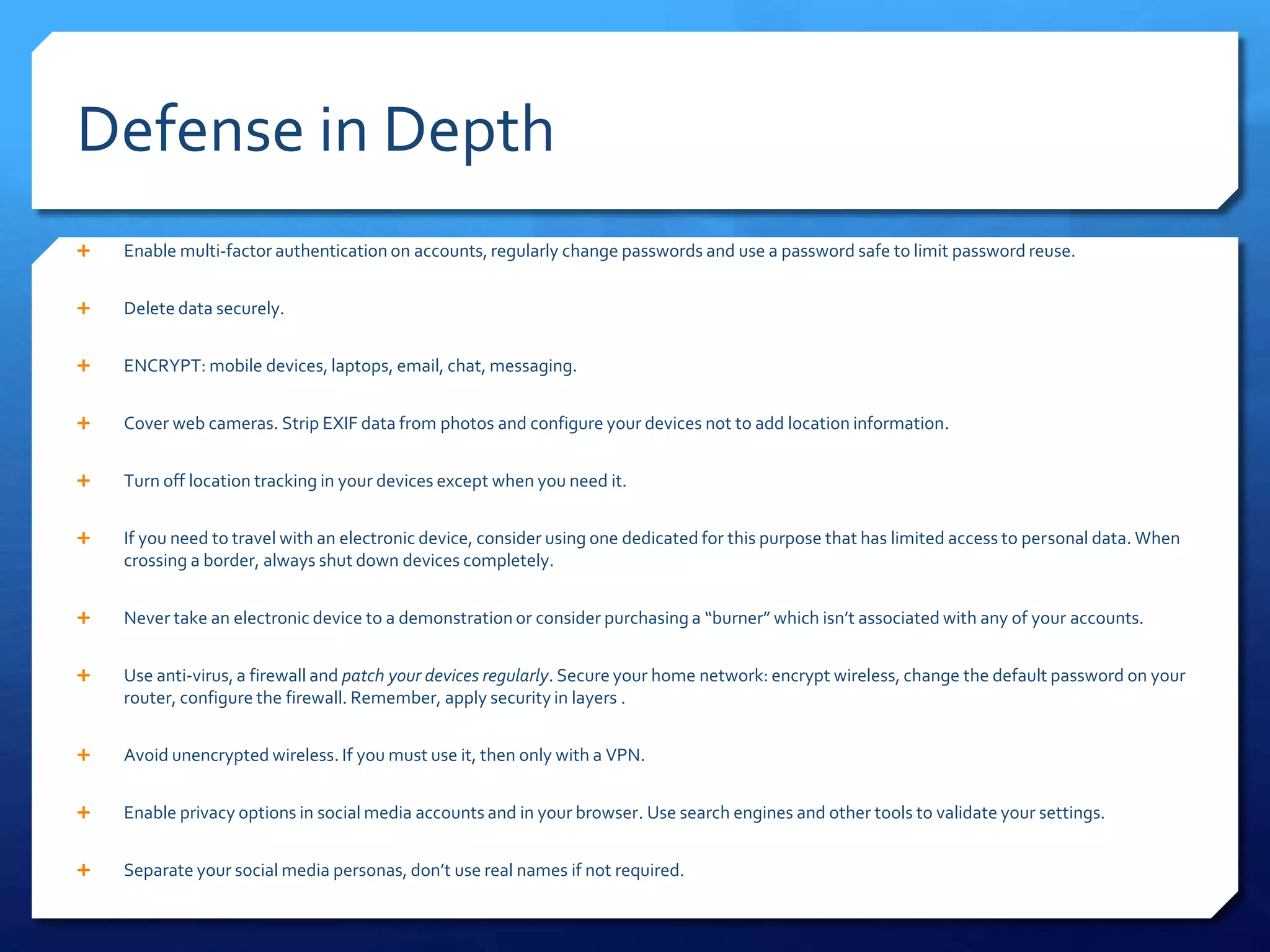 Defense in Depth
 Enable multi-factor authentication on accounts, regularly change passwords and use a password safe to limit password reuse.
 Delete data securely.
 ENCRYPT: mobile devices, laptops, email, chat, messaging.
 Cover web cameras. Strip EXIF data from photos and configure your devices not to add location information.
 Turn off location tracking in your devices except when you need it.
 If you need to travel with an electronic device, consider using one dedicated for this purpose that has limited access to personal data. When
crossing a border, always shut down devices completely.
 Never take an electronic device to a demonstration or consider purchasing a “burner” which isn’t associated with any of your accounts.
 Use anti-virus, a firewall and patch your devices regularly. Secure your home network: encrypt wireless, change the default password on your
router, configure the firewall. Remember, apply security in layers .
 Avoid unencrypted wireless. If you must use it, then only with a VPN.
 Enable privacy options in social media accounts and in your browser. Use search engines and other tools to validate your settings.
 Separate your social media personas, don’t use real names if not required.
 