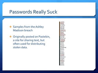 Passwords Really Suck
 Samples from the Ashley
Madison breach
 Originally posted on Pastebin,
a site for sharing text, but
often used for distributing
stolen data.
 