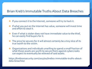 Brian Kreb’s ImmutableTruths About Data Breaches
 If you connect it to the Internet, someone will try to hack it.
 If what you put on the Internet has value, someone will invest time
and effort to steal it.
 Even if what is stolen does not have immediate value to the thief,
he can easily find buyers for it.
 The price he secures for it will almost certainly be a tiny slice of its
true worth to the victim.
 Organizations and individuals unwilling to spend a small fraction of
what those assets are worth to secure them against cybercrooks
can expect to eventually be relieved of said assets.
https://krebsonsecurity.com/2017/01/krebss-immutable-truths-about-
data-breaches/
 