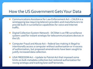 How the US Government GetsYour Data
 CommunicationsAssistance for Law Enforcement Act – CALEA is a
wiretapping law requiring telecom providers and manufacturers to
provide built-in surveillance capabilities for voice and Internet
traffic.
 DigitalCollection System Network - DCSNet is an FBI surveillance
system used for instant wiretaps for telecommunications devices in
the US.
 Computer Fraud andAbuse Act – federal law making it illegal to
intentionally access a computer without authorization or in excess
of authorization, but proposed amendments have been sought to
justify increased data collection.
 USA FREEDOMAct – Update to PatriotAct that imposed some
limits on bulk metadata collection but restored authorization for
roving wiretaps and tracking lone wolf terrorists.
 