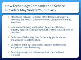 HowTechnology Companies and Service
Providers MayViolateYour Privacy
 Monitoring network traffic for RIAA (Recoding Industry of
America) and MPAA (Motion Picture Association of America)
violations.
 Information Sharing and Analysis Centers – ISACs are
industry-focused associations that share threat data between
members.
 Collection of telemetry data for security, performance
analysis and troubleshooting.
 Collection of full packet data for security, performance
analysis and troubleshooting.
 Providing data to law enforcement with and without
warrants.
 