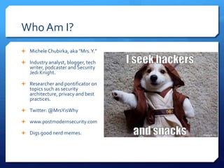  Michele Chubirka, aka "Mrs.Y.”
 Industry analyst, blogger, tech
writer, podcaster and Security
Jedi Knight.
 Researcher and pontificator on
topics such as security
architecture, privacy and best
practices.
 Twitter: @MrsYisWhy
 www.postmodernsecurity.com
 Digs good nerd memes.
Who Am I?
 