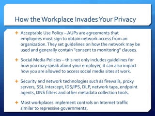 How theWorkplace InvadesYour Privacy
 Acceptable Use Policy – AUPs are agreements that
employees must sign to obtain network access from an
organization.They set guidelines on how the network may be
used and generally contain “consent to monitoring” clauses.
 Social Media Policies – this not only includes guidelines for
how you may speak about your employer, it can also impact
how you are allowed to access social media sites at work.
 Security and network technologies such as firewalls, proxy
servers, SSL Intercept, IDS/IPS, DLP, network taps, endpoint
agents, DNS filters and other metadata collection tools.
 Most workplaces implement controls on Internet traffic
similar to repressive governments.
 
