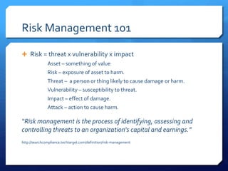 Risk Management 101
 Risk = threat x vulnerability x impact
Asset – something of value
Risk – exposure of asset to harm.
Threat – a person or thing likely to cause damage or harm.
Vulnerability – susceptibility to threat.
Impact – effect of damage.
Attack – action to cause harm.
“Risk management is the process of identifying, assessing and
controlling threats to an organization's capital and earnings.”
http://searchcompliance.techtarget.com/definition/risk-management
 