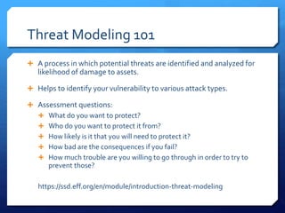 Threat Modeling 101
 A process in which potential threats are identified and analyzed for
likelihood of damage to assets.
 Helps to identify your vulnerability to various attack types.
 Assessment questions:
 What do you want to protect?
 Who do you want to protect it from?
 How likely is it that you will need to protect it?
 How bad are the consequences if you fail?
 How much trouble are you willing to go through in order to try to
prevent those?
https://ssd.eff.org/en/module/introduction-threat-modeling
 