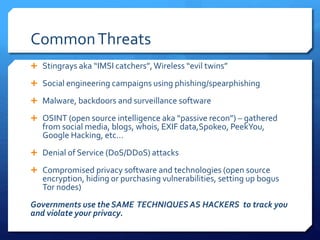 CommonThreats
 Stingrays aka “IMSI catchers”,Wireless “evil twins”
 Social engineering campaigns using phishing/spearphishing
 Malware, backdoors and surveillance software
 OSINT (open source intelligence aka “passive recon”) – gathered
from social media, blogs, whois, EXIF data,Spokeo, PeekYou,
Google Hacking, etc…
 Denial of Service (DoS/DDoS) attacks
 Compromised privacy software and technologies (open source
encryption, hiding or purchasing vulnerabilities, setting up bogus
Tor nodes)
Governments use the SAME TECHNIQUES AS HACKERS to track you
and violate your privacy.
 