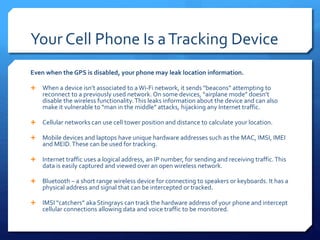 Your Cell Phone Is aTracking Device
Even when the GPS is disabled, your phone may leak location information.
 When a device isn’t associated to aWi-Fi network, it sends “beacons” attempting to
reconnect to a previously used network. On some devices, “airplane mode” doesn’t
disable the wireless functionality.This leaks information about the device and can also
make it vulnerable to “man in the middle” attacks, hijacking any Internet traffic.
 Cellular networks can use cell tower position and distance to calculate your location.
 Mobile devices and laptops have unique hardware addresses such as the MAC, IMSI, IMEI
and MEID.These can be used for tracking.
 Internet traffic uses a logical address, an IP number, for sending and receiving traffic.This
data is easily captured and viewed over an open wireless network.
 Bluetooth – a short range wireless device for connecting to speakers or keyboards. It has a
physical address and signal that can be intercepted or tracked.
 IMSI “catchers” aka Stingrays can track the hardware address of your phone and intercept
cellular connections allowing data and voice traffic to be monitored.
 