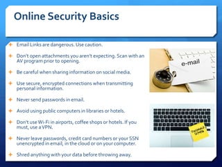 Online Security Basics
 Email Links are dangerous. Use caution.
 Don’t open attachments you aren’t expecting. Scan with an
AV program prior to opening.
 Be careful when sharing information on social media.
 Use secure, encrypted connections when transmitting
personal information.
 Never send passwords in email.
 Avoid using public computers in libraries or hotels.
 Don’t useWi-Fi in airports, coffee shops or hotels. If you
must, use aVPN.
 Never leave passwords, credit card numbers or your SSN
unencrypted in email, in the cloud or on your computer.
 Shred anything with your data before throwing away.
 