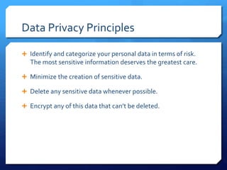 Data Privacy Principles
 Identify and categorize your personal data in terms of risk.
The most sensitive information deserves the greatest care.
 Minimize the creation of sensitive data.
 Delete any sensitive data whenever possible.
 Encrypt any of this data that can’t be deleted.
 