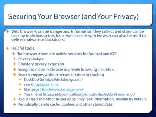 SecuringYour Browser (andYour Privacy)
 Web browsers can be dangerous. Information they collect and store can be
used by malicious actors for surveillance.A web browser can also be used to
deliver malware or backdoors.
 Helpful tools:
 Tor browser (there are mobile versions forAndroid and iOS)
 Privacy Badger
 Ghostery privacy extension
 Incognito mode in Chrome or private browsing in Firefox.
 Search engines without personalization or tracking
 DuckDuckGo https://duckduckgo.com/
 searX https://searx.me/
 Startpage https://www.startpage.com/
 Trackmenot https://addons.mozilla.org/en-us/firefox/addon/trackmenot/
 Avoid Flash and other helper apps, they leak information. Disable by default.
 Periodically delete cache, cookies and other stored data.
 