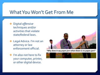 WhatYouWon’t Get From Me
 Digital offensive
techniques and/or
activities that violate
state/federal laws.
 Legal Advice. I’m not an
attorney or law
enforcement official.
 I’m also not here to fix
your computer, printer,
or other digital device.
 