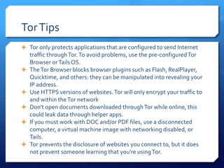 TorTips
 Tor only protects applications that are configured to send Internet
traffic throughTor.To avoid problems, use the pre-configuredTor
Browser orTailsOS.
 TheTor Browser blocks browser plugins such as Flash, RealPlayer,
Quicktime, and others: they can be manipulated into revealing your
IP address.
 Use HTTPS versions of websites.Tor will only encrypt your traffic to
and within theTor network
 Don't open documents downloaded throughTor while online, this
could leak data through helper apps.
 If you must work with DOC and/or PDF files, use a disconnected
computer, a virtual machine image with networking disabled, or
Tails.
 Tor prevents the disclosure of websites you connect to, but it does
not prevent someone learning that you're usingTor.
 