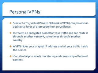 PersonalVPNs
 Similar toTor,Virtual Private Networks (VPNs) can provide an
additional layer of protection from surveillance.
 It creates an encrypted tunnel for your traffic and can route it
through another network, sometimes through another
country.
 AVPN hides your original IP address and all your traffic inside
the tunnel.
 Can also help to evade monitoring and censorship of Internet
content.
 
