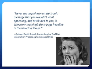 “Never say anything in an electronic
message that you wouldn’t want
appearing, and attributed to you, in
tomorrow morning’s front-page headline
in the NewYorkTimes.”
—Colonel David Russell, former head of DARPA’s
Information ProcessingTechniques Office
 
