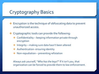 Cryptography Basics
 Encryption is the technique of obfuscating data to prevent
unauthorized access.
 Cryptographic tools can provide the following:
 Confidentiality – keeping information private through
encryption
 Integrity – making sure data hasn’t been altered
 Authentication- ensuring identity
 Non-repudiation – preventing refutation
Always ask yourself, “Who has the keys?” If it isn’t you, that
organization can be forced to provide them to law enforcement.
 