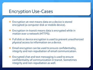 Encryption Use-Cases
 Encryption-at-rest means data on a device is stored
encrypted (a computer disk or mobile device).
 Encryption-in-transit means data is encrypted while in
motion over a network (HTTPS).
 Full disk or device encryption is used to prevent unauthorized
physical access to information on a device.
 Email encryption can be used to ensure confidentiality,
integrity and non-repudiation of email communication.
 Encrypted chat and text messaging is used to ensure
confidentiality of communication in transit. Sometimes
integrity and non-repudiation as well.
 