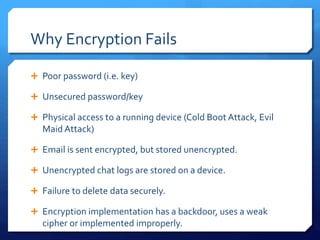 Why Encryption Fails
 Poor password (i.e. key)
 Unsecured password/key
 Physical access to a running device (Cold Boot Attack, Evil
Maid Attack)
 Email is sent encrypted, but stored unencrypted.
 Unencrypted chat logs are stored on a device.
 Failure to delete data securely.
 Encryption implementation has a backdoor, uses a weak
cipher or implemented improperly.
 