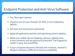 Endpoint Protection and Anti-Virus Software
 Yes, Macs get malware.
 Install or turn on your firewall. On OSX, it isn’t enabled by
default.
 Set boot and screensaver passwords.
 Apply all application patches and operating system updates.
 Make sure mobile devices (laptops, phones, tablets) have
screen timeouts and are password protected.The fingerprint
reader is okay, but avoid PINs.
 If your computer becomes infected with malware, reinstall it.
Modern malware is difficult to remove completely.
 