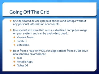Going OffThe Grid
 Use dedicated devices prepaid phones and laptops without
any personal information or accounts.
 Use special software that runs a virtualized computer image
on your system and can be easily destroyed.
 Vmware Fusion
 Parallels
 VirtualBox
 Boot from a read-only OS, run applications from a USB drive
or a sandbox environment.
 Tails
 Portable Apps
 Qubes OS
 