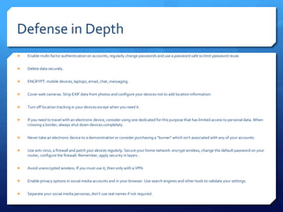 Defense in Depth
 Enable multi-factor authentication on accounts, regularly change passwords and use a password safe to limit password reuse.
 Delete data securely.
 ENCRYPT: mobile devices, laptops, email, chat, messaging.
 Cover web cameras. Strip EXIF data from photos and configure your devices not to add location information.
 Turn off location tracking in your devices except when you need it.
 If you need to travel with an electronic device, consider using one dedicated for this purpose that has limited access to personal data. When
crossing a border, always shut down devices completely.
 Never take an electronic device to a demonstration or consider purchasing a “burner” which isn’t associated with any of your accounts.
 Use anti-virus, a firewall and patch your devices regularly. Secure your home network: encrypt wireless, change the default password on your
router, configure the firewall. Remember, apply security in layers .
 Avoid unencrypted wireless. If you must use it, then only with a VPN.
 Enable privacy options in social media accounts and in your browser. Use search engines and other tools to validate your settings.
 Separate your social media personas, don’t use real names if not required.
 