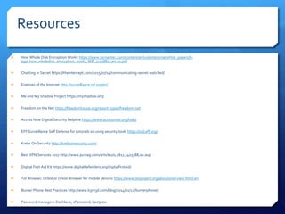 Resources
 How Whole Disk Encryption Works https://www.symantec.com/content/en/us/enterprise/white_papers/b-
pgp_how_wholedisk_encryption_works_WP_21158817.en-us.pdf
 Chatting in Secret https://theintercept.com/2015/07/14/communicating-secret-watched/
 Enemies of the Internet http://surveillance.rsf.org/en/
 Me and My Shadow Project https://myshadow.org/
 Freedom on the Net https://freedomhouse.org/report-types/freedom-net
 Access Now Digital Security Helpline https://www.accessnow.org/help/
 EFF Surveillance Self Defense for tutorials on using security tools https://ssd.eff.org/
 Krebs On Security http://krebsonsecurity.com/
 Best VPN Services 2017 http://www.pcmag.com/article2/0,2817,2403388,00.asp
 Digital First Aid Kit https://www.digitaldefenders.org/digitalfirstaid/
 Tor Browser, Orbot or Onion Browser for mobile devices https://www.torproject.org/about/overview.html.en
 Burner Phone Best Practices http://www.b3rn3d.com/blog/2014/01/22/burnerphone/
 Password managers: Dashlane, 1Password, Lastpass
 