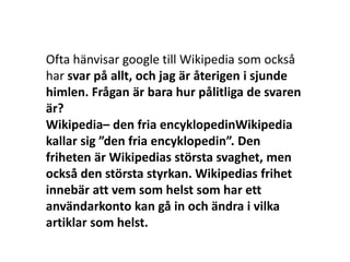 Ofta hänvisar google till Wikipedia som också
har svar på allt, och jag är återigen i sjunde
himlen. Frågan är bara hur pålitliga de svaren
är?
Wikipedia– den fria encyklopedinWikipedia
kallar sig ”den fria encyklopedin”. Den
friheten är Wikipedias största svaghet, men
också den största styrkan. Wikipedias frihet
innebär att vem som helst som har ett
användarkonto kan gå in och ändra i vilka
artiklar som helst.
 