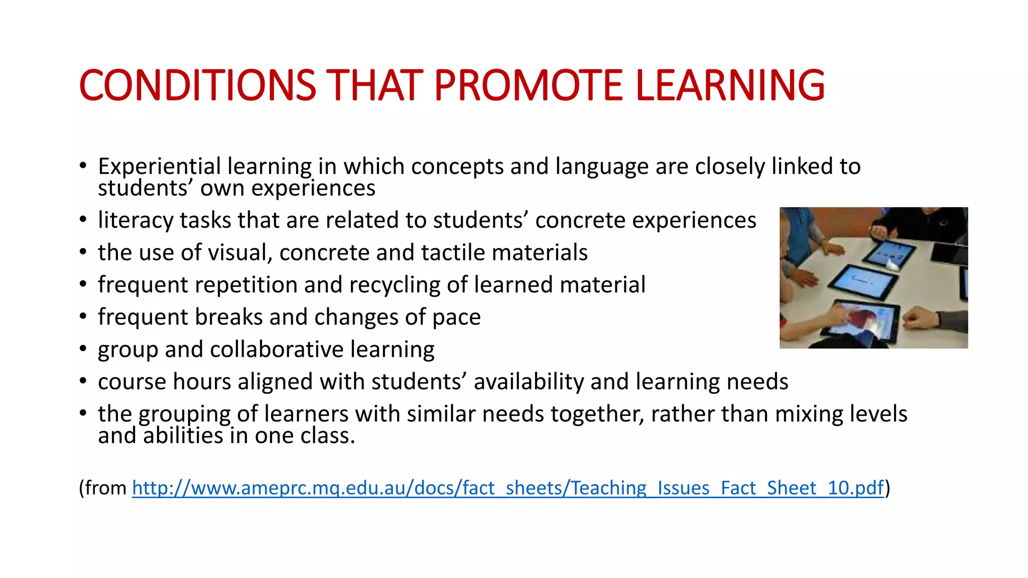 CONDITIONS THAT PROMOTE LEARNING
• Experiential learning in which concepts and language are closely linked to
students’ own experiences
• literacy tasks that are related to students’ concrete experiences
• the use of visual, concrete and tactile materials
• frequent repetition and recycling of learned material
• frequent breaks and changes of pace
• group and collaborative learning
• course hours aligned with students’ availability and learning needs
• the grouping of learners with similar needs together, rather than mixing levels
and abilities in one class.
(from http://www.ameprc.mq.edu.au/docs/fact_sheets/Teaching_Issues_Fact_Sheet_10.pdf)
 